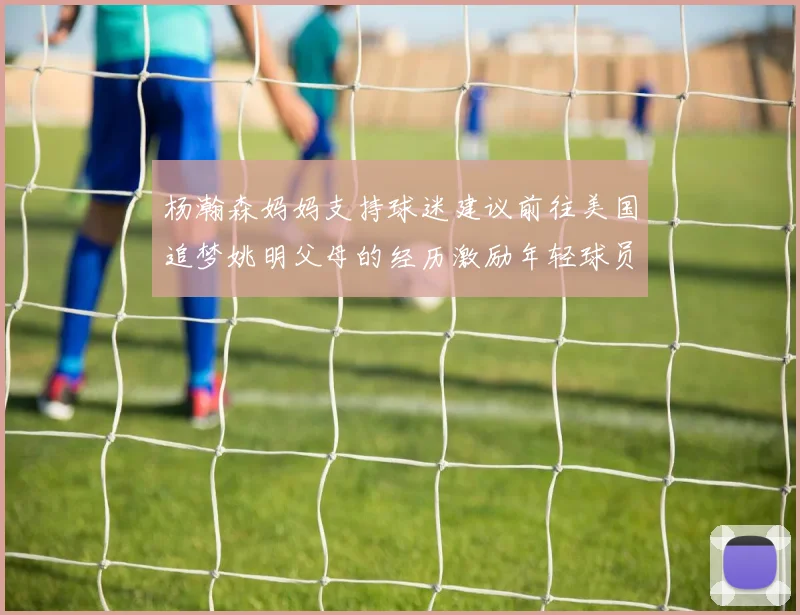 杨瀚森妈妈支持球迷建议前往美国追梦姚明父母的经历激励年轻球员