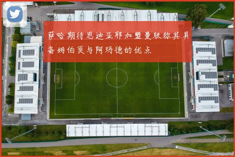 萨哈期待恩迪亚耶加盟曼联称其具备姆伯莫与阿玛德的优点