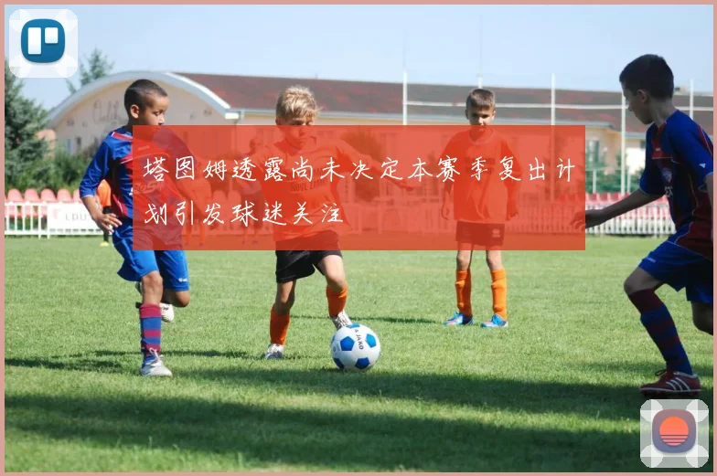 塔图姆透露尚未决定本赛季复出计划引发球迷关注