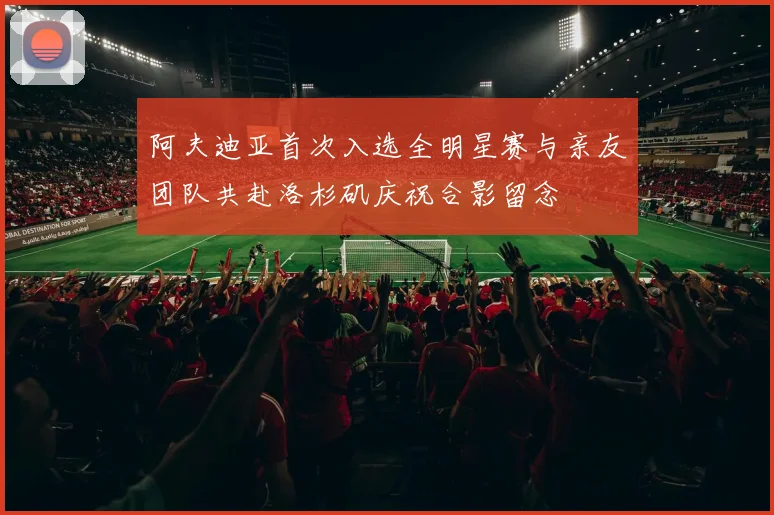 阿夫迪亚首次入选全明星赛与亲友团队共赴洛杉矶庆祝合影留念