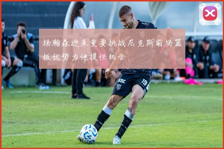 杨瀚森迎来重要挑战尼克斯前场篮板优势为他提供机会