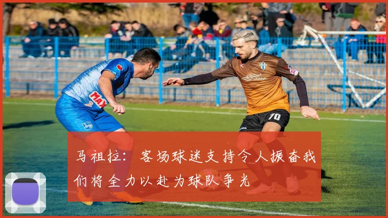 马祖拉：客场球迷支持令人振奋我们将全力以赴为球队争光