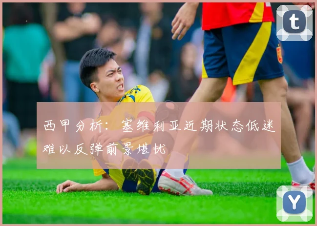 西甲分析：塞维利亚近期状态低迷难以反弹前景堪忧