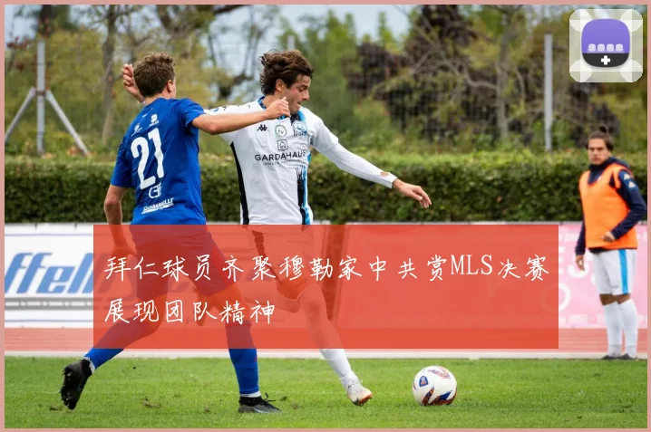 拜仁球员齐聚穆勒家中共赏MLS决赛展现团队精神