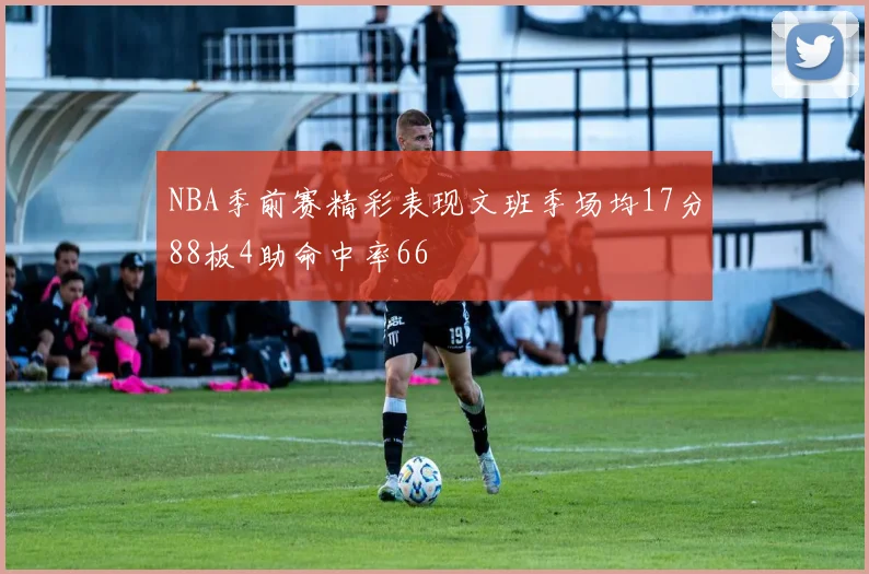 NBA季前赛精彩表现文班季场均17分88板4助命中率66