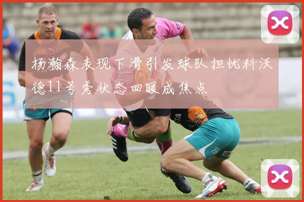 杨瀚森表现下滑引发球队担忧科沃德11号秀状态回暖成焦点