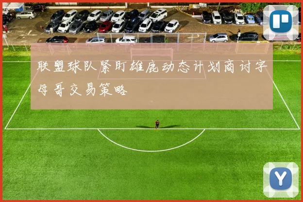 联盟球队紧盯雄鹿动态计划商讨字母哥交易策略